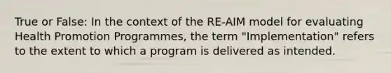 True or False: In the context of the RE-AIM model for evaluating Health Promotion Programmes, the term "Implementation" refers to the extent to which a program is delivered as intended.