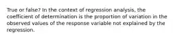 True or false? In the context of regression analysis, the coefficient of determination is the proportion of variation in the observed values of the response variable not explained by the regression.