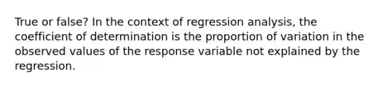 True or false? In the context of regression analysis, the coefficient of determination is the proportion of variation in the observed values of the response variable not explained by the regression.