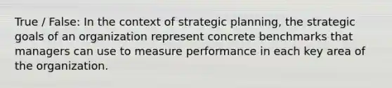 True / False: In the context of strategic planning, the strategic goals of an organization represent concrete benchmarks that managers can use to measure performance in each key area of the organization.