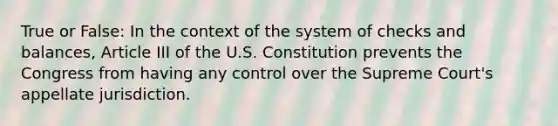 True or False: In the context of the system of checks and balances, Article III of the U.S. Constitution prevents the Congress from having any control over the Supreme Court's appellate jurisdiction.