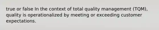 true or false In the context of total quality management (TQM), quality is operationalized by meeting or exceeding customer expectations.