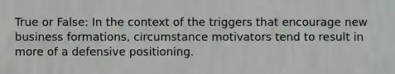 True or False: In the context of the triggers that encourage new business formations, circumstance motivators tend to result in more of a defensive positioning.