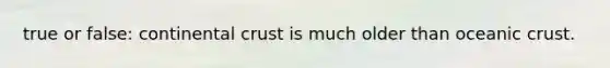 true or false: continental crust is much older than oceanic crust.