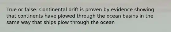 True or false: Continental drift is proven by evidence showing that continents have plowed through the ocean basins in the same way that ships plow through the ocean