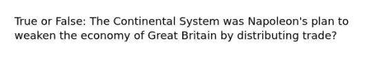 True or False: The Continental System was Napoleon's plan to weaken the economy of Great Britain by distributing trade?