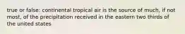 true or false: continental tropical air is the source of much, if not most, of the precipitation received in the eastern two thirds of the united states