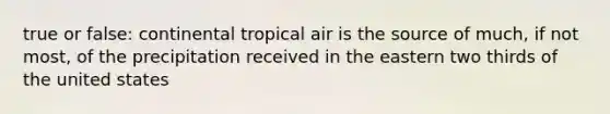 true or false: continental tropical air is the source of much, if not most, of the precipitation received in the eastern two thirds of the united states