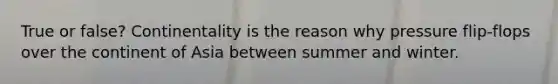 True or false? Continentality is the reason why pressure flip-flops over the continent of Asia between summer and winter.