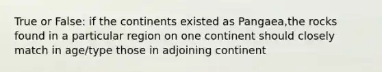 True or False: if the continents existed as Pangaea,the rocks found in a particular region on one continent should closely match in age/type those in adjoining continent