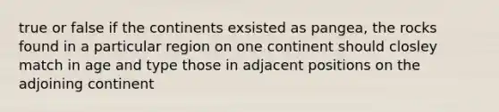 true or false if the continents exsisted as pangea, the rocks found in a particular region on one continent should closley match in age and type those in adjacent positions on the adjoining continent