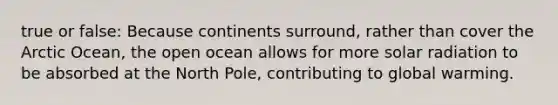 true or false: Because continents surround, rather than cover the Arctic Ocean, the open ocean allows for more <a href='https://www.questionai.com/knowledge/kr1ksgm4Kk-solar-radiation' class='anchor-knowledge'>solar radiation</a> to be absorbed at the North Pole, contributing to global warming.