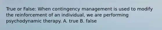 True or False: When contingency management is used to modify the reinforcement of an individual, we are performing psychodynamic therapy. A. true B. false