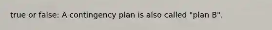 true or false: A contingency plan is also called "plan B".