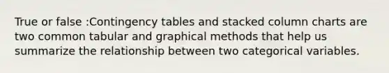 True or false :Contingency tables and stacked column charts are two common tabular and graphical methods that help us summarize the relationship between two categorical variables.