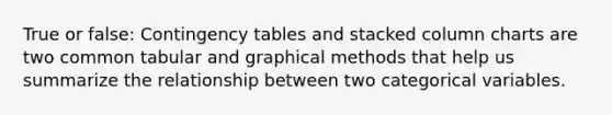 True or false: Contingency tables and stacked column charts are two common tabular and graphical methods that help us summarize the relationship between two categorical variables.