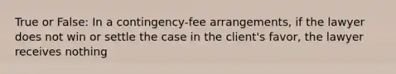 True or False: In a contingency-fee arrangements, if the lawyer does not win or settle the case in the client's favor, the lawyer receives nothing