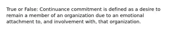 True or False: Continuance commitment is defined as a desire to remain a member of an organization due to an emotional attachment to, and involvement with, that organization.