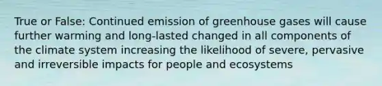 True or False: Continued emission of greenhouse gases will cause further warming and long-lasted changed in all components of the climate system increasing the likelihood of severe, pervasive and irreversible impacts for people and ecosystems