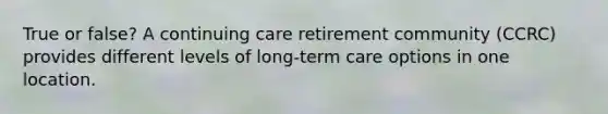 True or false? A continuing care retirement community (CCRC) provides different levels of long-term care options in one location.