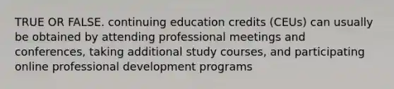 TRUE OR FALSE. continuing education credits (CEUs) can usually be obtained by attending professional meetings and conferences, taking additional study courses, and participating online professional development programs