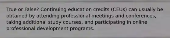 True or False? Continuing education credits (CEUs) can usually be obtained by attending professional meetings and conferences, taking additional study courses, and participating in online professional development programs.