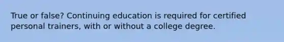 True or false? Continuing education is required for certified personal trainers, with or without a college degree.