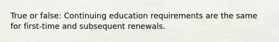 True or false: Continuing education requirements are the same for first-time and subsequent renewals.