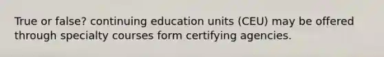 True or false? continuing education units (CEU) may be offered through specialty courses form certifying agencies.