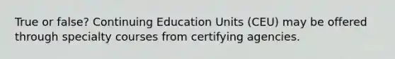 True or false? Continuing Education Units (CEU) may be offered through specialty courses from certifying agencies.