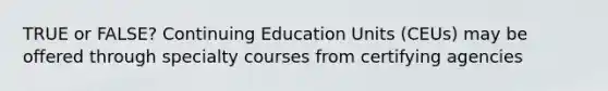 TRUE or FALSE? Continuing Education Units (CEUs) may be offered through specialty courses from certifying agencies