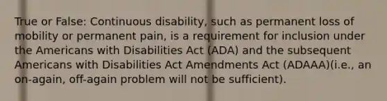 True or False: Continuous disability, such as permanent loss of mobility or permanent ​pain, is a requirement for inclusion under the Americans with Disabilities Act (ADA) and ​the subsequent Americans with Disabilities Act Amendments Act (ADAAA)(i.e., ​an on-​again, off-again problem will not be sufficient).