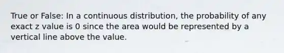 True or False: In a continuous distribution, the probability of any exact z value is 0 since the area would be represented by a vertical line above the value.