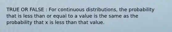 TRUE OR FALSE : For continuous distributions, the probability that is less than or equal to a value is the same as the probability that x is less than that value.