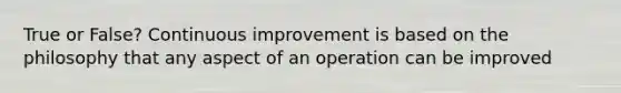 True or False? Continuous improvement is based on the philosophy that any aspect of an operation can be improved