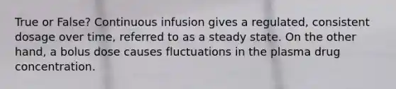 True or False? Continuous infusion gives a regulated, consistent dosage over time, referred to as a steady state. On the other hand, a bolus dose causes fluctuations in the plasma drug concentration.