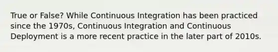 True or False? While Continuous Integration has been practiced since the 1970s, Continuous Integration and Continuous Deployment is a more recent practice in the later part of 2010s.