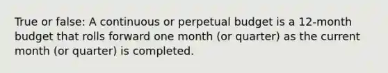 True or false: A continuous or perpetual budget is a 12-month budget that rolls forward one month (or quarter) as the current month (or quarter) is completed.