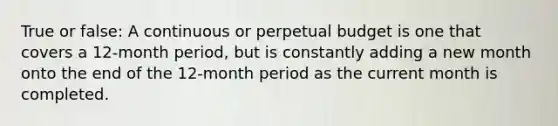 True or false: A continuous or perpetual budget is one that covers a 12-month period, but is constantly adding a new month onto the end of the 12-month period as the current month is completed.