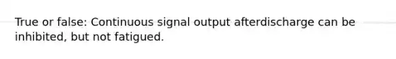 True or false: Continuous signal output afterdischarge can be inhibited, but not fatigued.