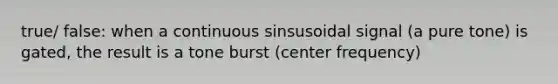 true/ false: when a continuous sinsusoidal signal (a pure tone) is gated, the result is a tone burst (center frequency)