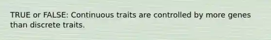 TRUE or FALSE: Continuous traits are controlled by more genes than discrete traits.