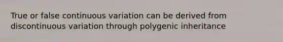 True or false continuous variation can be derived from discontinuous variation through polygenic inheritance