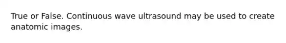 True or False. Continuous wave ultrasound may be used to create anatomic images.