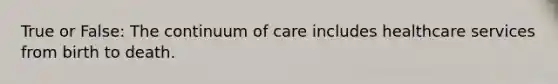 True or False: The continuum of care includes healthcare services from birth to death.