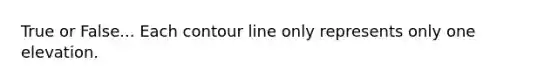True or False... Each contour line only represents only one elevation.