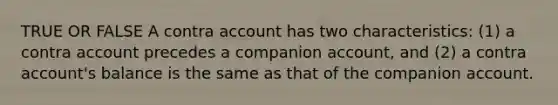 TRUE OR FALSE A contra account has two characteristics: (1) a contra account precedes a companion account, and (2) a contra account's balance is the same as that of the companion account.