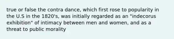 true or false the contra dance, which first rose to popularity in the U.S in the 1820's, was initially regarded as an "indecorus exhibition" of intimacy between men and women, and as a threat to public morality