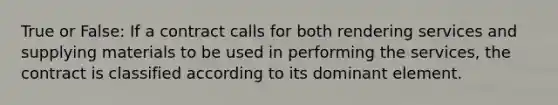 True or False: If a contract calls for both rendering services and supplying materials to be used in performing the services, the contract is classified according to its dominant element.