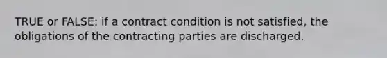 TRUE or FALSE: if a contract condition is not satisfied, the obligations of the contracting parties are discharged.